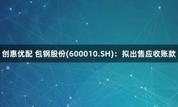 创惠优配 包钢股份(600010.SH)：拟出售应收账款