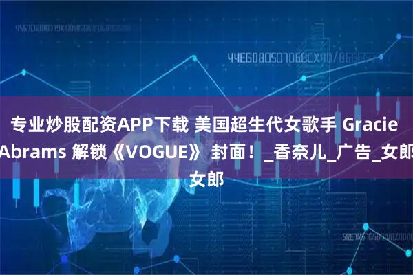 专业炒股配资APP下载 美国超生代女歌手 Gracie Abrams 解锁《VOGUE》 封面！_香奈儿_广告_女郎