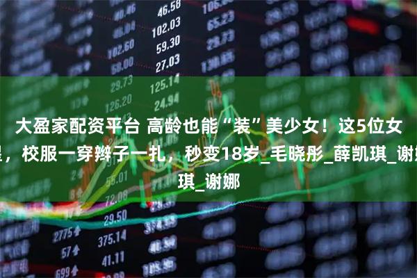大盈家配资平台 高龄也能“装”美少女！这5位女星，校服一穿辫子一扎，秒变18岁_毛晓彤_薛凯琪_谢娜