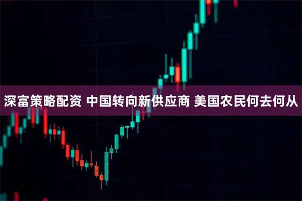 深富策略配资 中国转向新供应商 美国农民何去何从