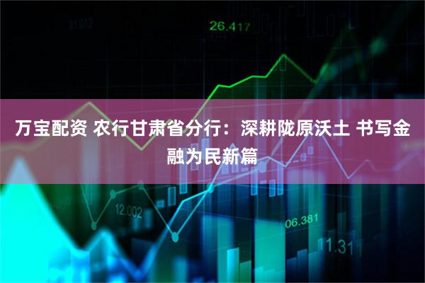 万宝配资 农行甘肃省分行：深耕陇原沃土 书写金融为民新篇