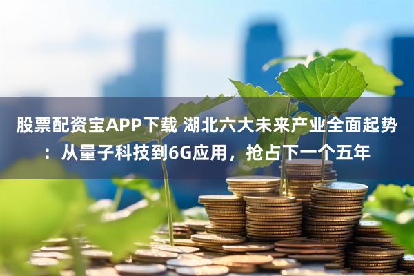 股票配资宝APP下载 湖北六大未来产业全面起势：从量子科技到6G应用，抢占下一个五年