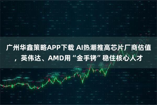 广州华鑫策略APP下载 AI热潮推高芯片厂商估值，英伟达、AMD用“金手铐”稳住核心人才