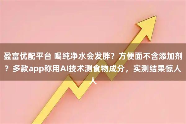 盈富优配平台 喝纯净水会发胖？方便面不含添加剂？多款app称用AI技术测食物成分，实测结果惊人