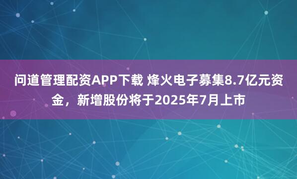 问道管理配资APP下载 烽火电子募集8.7亿元资金，新增股份将于2025年7月上市