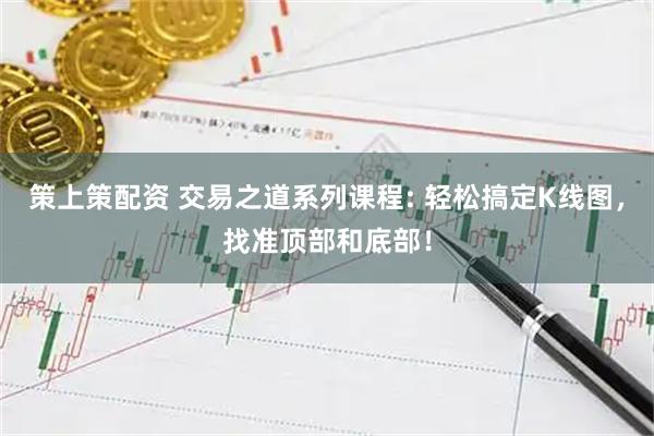 策上策配资 交易之道系列课程: 轻松搞定K线图，找准顶部和底部！