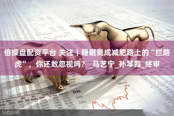 倍操盘配资平台 关注｜睡眠竟成减肥路上的“拦路虎”，你还敢忽视吗？_马艺宁_孙琴霞_终审