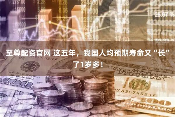 至尊配资官网 这五年，我国人均预期寿命又“长”了1岁多！