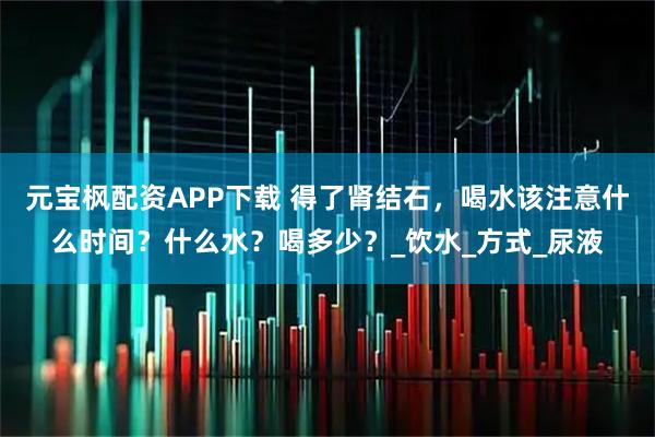 元宝枫配资APP下载 得了肾结石，喝水该注意什么时间？什么水？喝多少？_饮水_方式_尿液