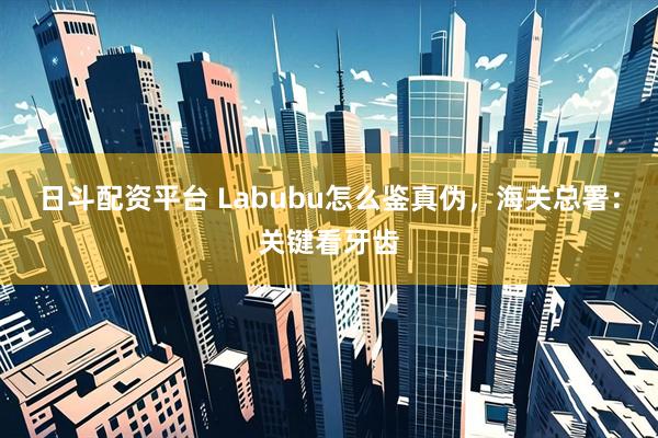 日斗配资平台 Labubu怎么鉴真伪，海关总署：关键看牙齿