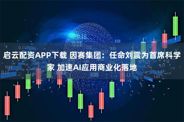 启云配资APP下载 因赛集团：任命刘震为首席科学家 加速AI应用商业化落地