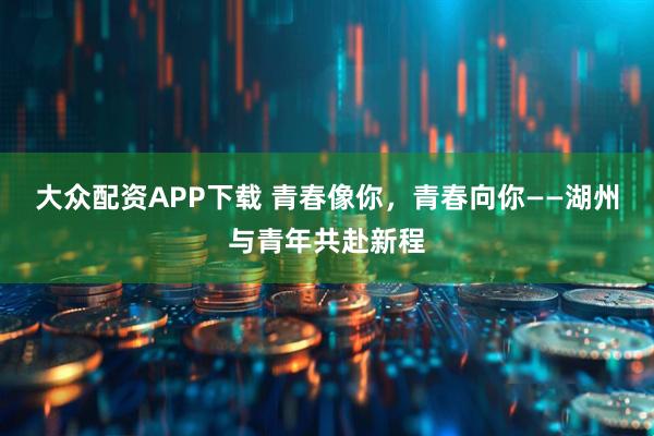 大众配资APP下载 青春像你，青春向你——湖州与青年共赴新程