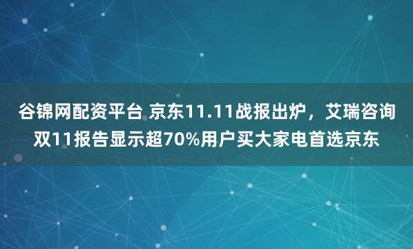 谷锦网配资平台 京东11.11战报出炉，艾瑞咨询双11报告显示超70%用户买大家电首选京东