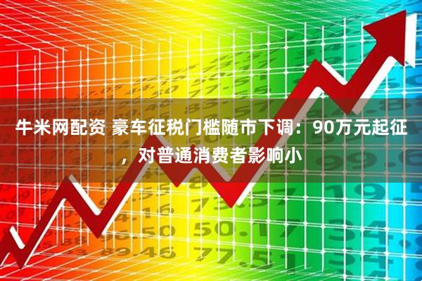 牛米网配资 豪车征税门槛随市下调：90万元起征，对普通消费者影响小