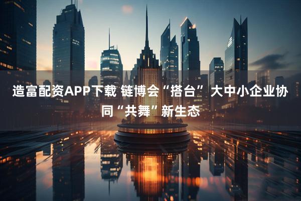 造富配资APP下载 链博会“搭台” 大中小企业协同“共舞”新生态