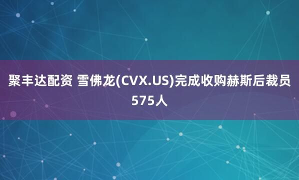 聚丰达配资 雪佛龙(CVX.US)完成收购赫斯后裁员575人