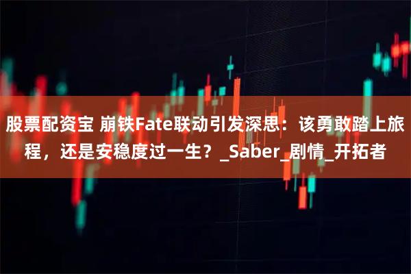 股票配资宝 崩铁Fate联动引发深思：该勇敢踏上旅程，还是安稳度过一生？_Saber_剧情_开拓者