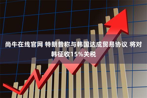 尚牛在线官网 特朗普称与韩国达成贸易协议 将对韩征收15%关税