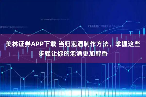 美林证券APP下载 当归泡酒制作方法，掌握这些步骤让你的泡酒更加醇香