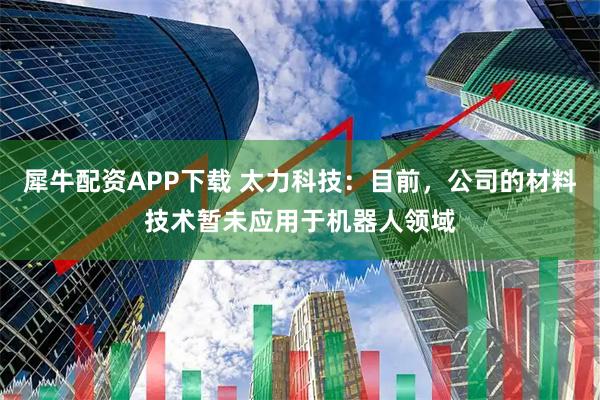 犀牛配资APP下载 太力科技：目前，公司的材料技术暂未应用于机器人领域