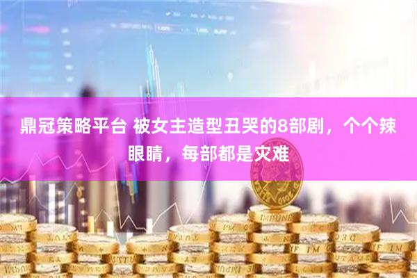 鼎冠策略平台 被女主造型丑哭的8部剧，个个辣眼睛，每部都是灾难