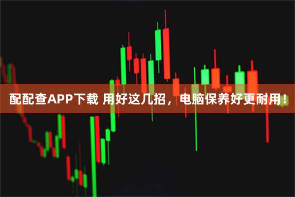 配配查APP下载 用好这几招，电脑保养好更耐用！
