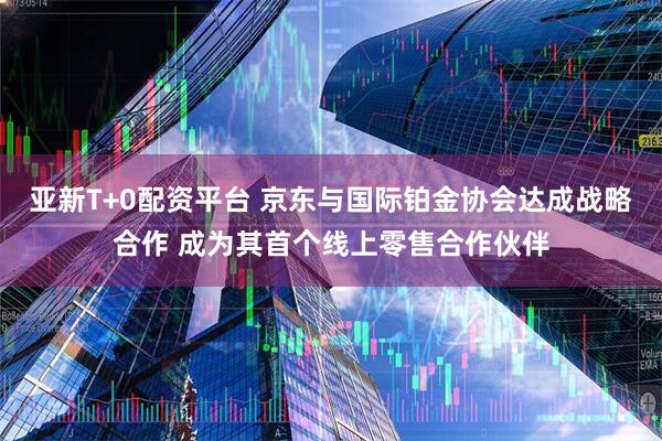 亚新T+0配资平台 京东与国际铂金协会达成战略合作 成为其首个线上零售合作伙伴