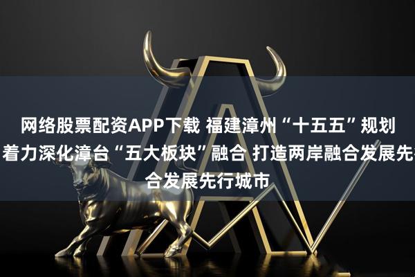 网络股票配资APP下载 福建漳州“十五五”规划建议：着力深化漳台“五大板块”融合 打造两岸融合发展先行城市