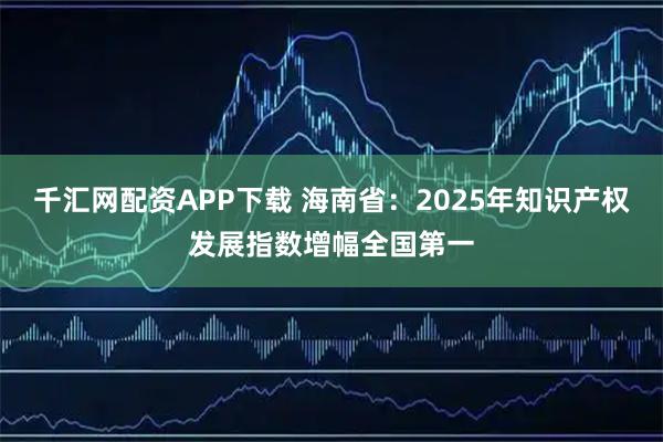 千汇网配资APP下载 海南省：2025年知识产权发展指数增幅全国第一