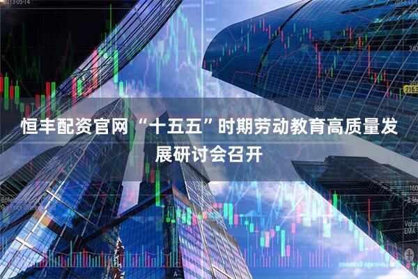 恒丰配资官网 “十五五”时期劳动教育高质量发展研讨会召开