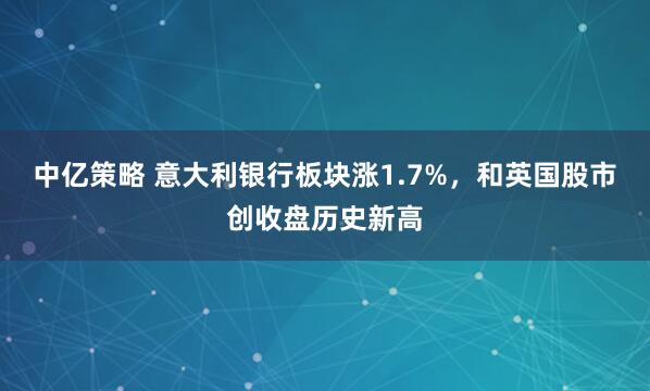 中亿策略 意大利银行板块涨1.7%，和英国股市创收盘历史新高