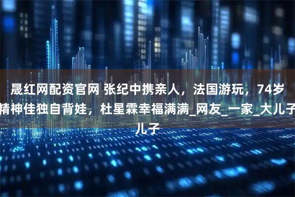 晟红网配资官网 张纪中携亲人，法国游玩，74岁精神佳独自背娃，杜星霖幸福满满_网友_一家_大儿子