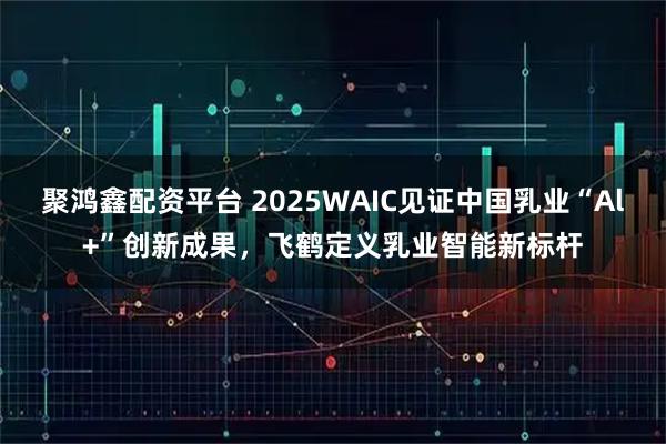 聚鸿鑫配资平台 2025WAIC见证中国乳业“Al+”创新成果，飞鹤定义乳业智能新标杆