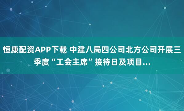 恒康配资APP下载 中建八局四公司北方公司开展三季度“工会主席”接待日及项目...