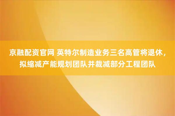 京融配资官网 英特尔制造业务三名高管将退休，拟缩减产能规划团队并裁减部分工程团队