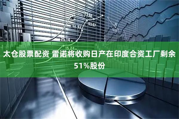 太仓股票配资 雷诺将收购日产在印度合资工厂剩余51%股份
