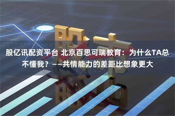 股亿讯配资平台 北京百思可瑞教育：为什么TA总不懂我？——共情能力的差距比想象更大
