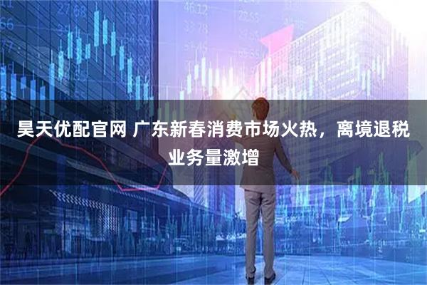 昊天优配官网 广东新春消费市场火热，离境退税业务量激增