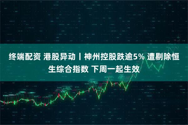 终端配资 港股异动丨神州控股跌逾5% 遭剔除恒生综合指数 下周一起生效