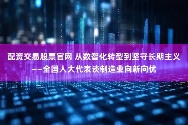 配资交易股票官网 从数智化转型到坚守长期主义——全国人大代表谈制造业向新向优
